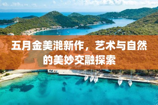 五月金美滟新作，藝術(shù)與自然的美妙交融探索