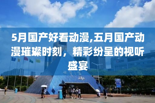 5月國產(chǎn)好看動漫,五月國產(chǎn)動漫璀璨時刻，精彩紛呈的視聽盛宴