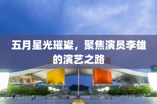 五月星光璀璨，聚焦演員李雄的演藝之路