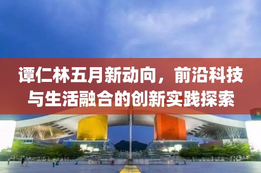 譚仁林五月新動(dòng)向，前沿科技與生活融合的創(chuàng)新實(shí)踐探索
