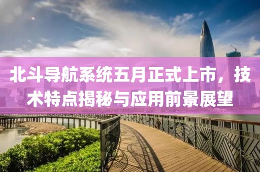 北斗導(dǎo)航系統(tǒng)五月正式上市，技術(shù)特點(diǎn)揭秘與應(yīng)用前景展望
