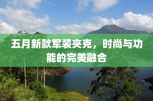 五月新款軍裝夾克，時(shí)尚與功能的完美融合