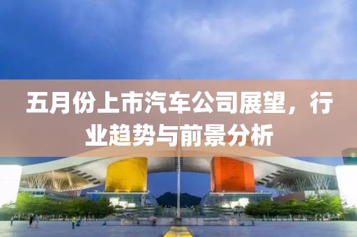 五月份上市汽車公司展望，行業(yè)趨勢與前景分析