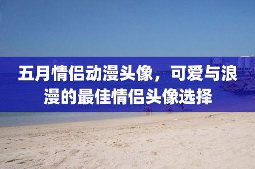 五月情侶動漫頭像，可愛與浪漫的最佳情侶頭像選擇