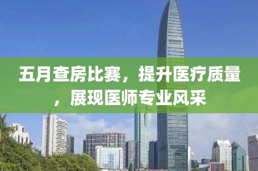 五月查房比賽，提升醫(yī)療質(zhì)量，展現(xiàn)醫(yī)師專業(yè)風采