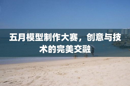五月模型制作大賽，創(chuàng)意與技術的完美交融