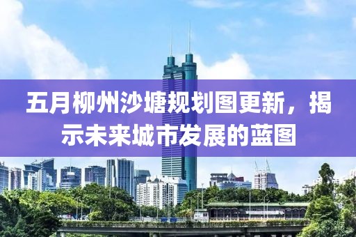 五月柳州沙塘規(guī)劃圖更新，揭示未來城市發(fā)展的藍(lán)圖