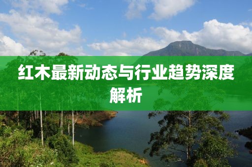 紅木最新動態(tài)與行業(yè)趨勢深度解析