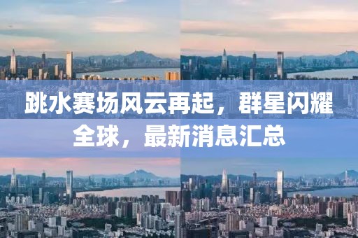 跳水賽場(chǎng)風(fēng)云再起，群星閃耀全球，最新消息匯總