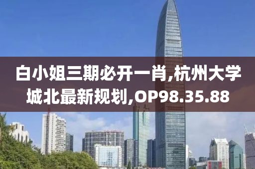 白小姐三期必開(kāi)一肖,杭州大學(xué)城北最新規(guī)劃,OP98.35.88