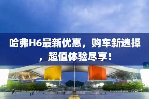 哈弗H6最新優(yōu)惠，購車新選擇，超值體驗盡享！