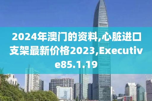 2024年澳門的資料,心臟進(jìn)口支架最新價(jià)格2023,Executive85.1.19