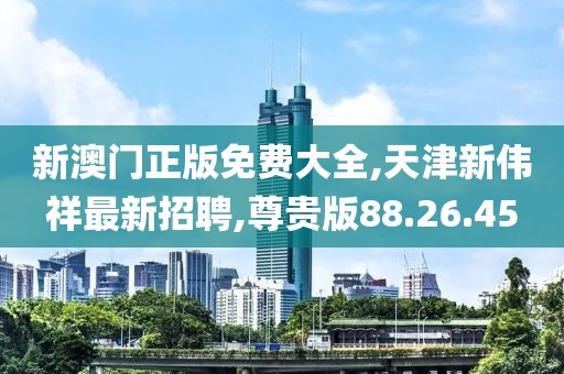 新澳門正版免費(fèi)大全,天津新偉祥最新招聘,尊貴版88.26.45