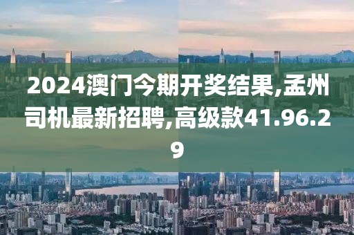 2024澳門今期開獎結(jié)果,孟州司機最新招聘,高級款41.96.29