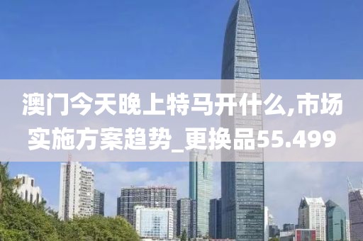 澳門今天晚上特馬開什么,市場實(shí)施方案趨勢_更換品55.499
