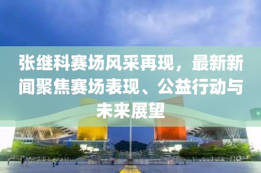 張繼科賽場(chǎng)風(fēng)采再現(xiàn)，最新新聞聚焦賽場(chǎng)表現(xiàn)、公益行動(dòng)與未來展望