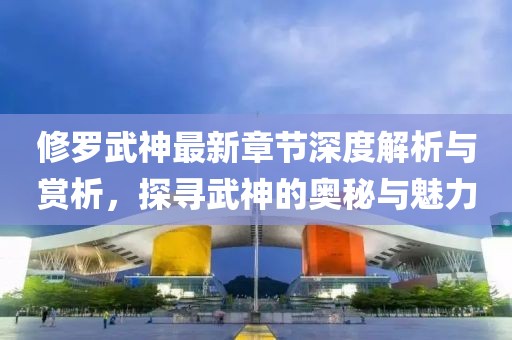 修羅武神最新章節(jié)深度解析與賞析，探尋武神的奧秘與魅力