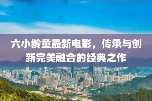 六小齡童最新電影，傳承與創(chuàng)新完美融合的經(jīng)典之作