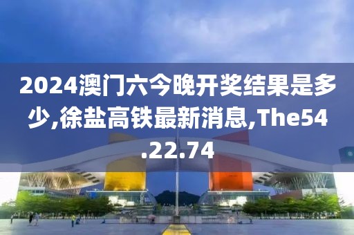2024澳門六今晚開獎結(jié)果是多少,徐鹽高鐵最新消息,The54.22.74
