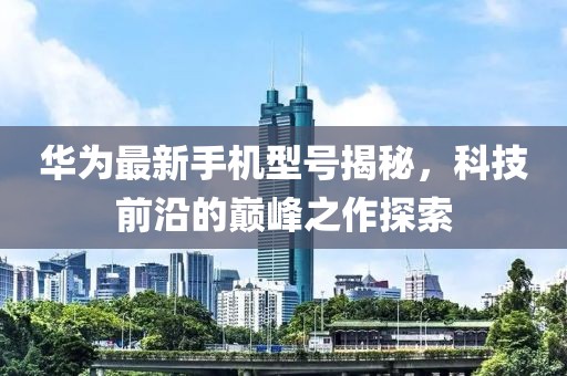 華為最新手機(jī)型號(hào)揭秘，科技前沿的巔峰之作探索