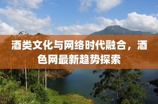 酒類文化與網(wǎng)絡(luò)時代融合，酒色網(wǎng)最新趨勢探索