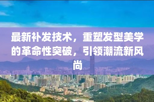 最新補(bǔ)發(fā)技術(shù)，重塑發(fā)型美學(xué)的革命性突破，引領(lǐng)潮流新風(fēng)尚