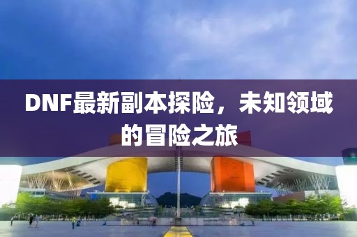 DNF最新副本探險，未知領域的冒險之旅