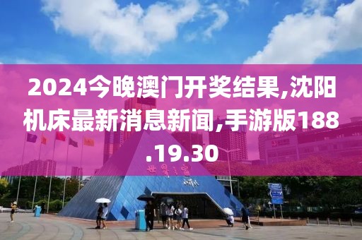 2024今晚澳門開獎結果,沈陽機床最新消息新聞,手游版188.19.30